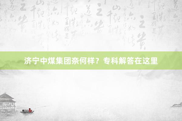济宁中煤集团奈何样？专科解答在这里